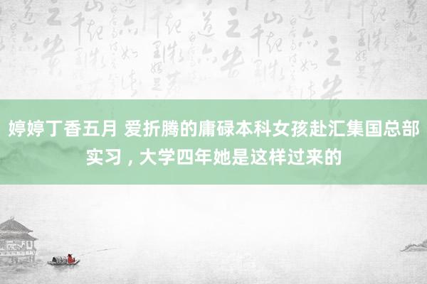 婷婷丁香五月 爱折腾的庸碌本科女孩赴汇集国总部实习 , 大学四年她是这样过来的