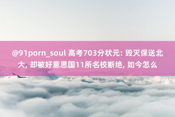 @91porn_soul 高考703分状元: 毁灭保送北大, 却被好意思国11所名校断绝, 如今怎么