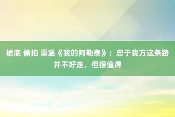 裙底 偷拍 重温《我的阿勒泰》：忠于我方这条路并不好走，但很值得