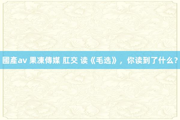 國產av 果凍傳媒 肛交 读《毛选》，你读到了什么？