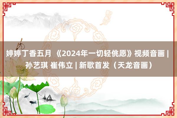 婷婷丁香五月 《2024年一切轻佻愿》视频音画 | 孙艺琪 崔伟立 | 新歌首发（天龙音画）