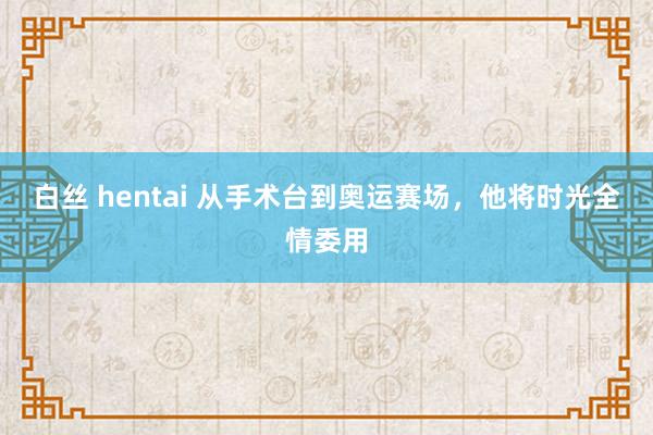 白丝 hentai 从手术台到奥运赛场，他将时光全情委用