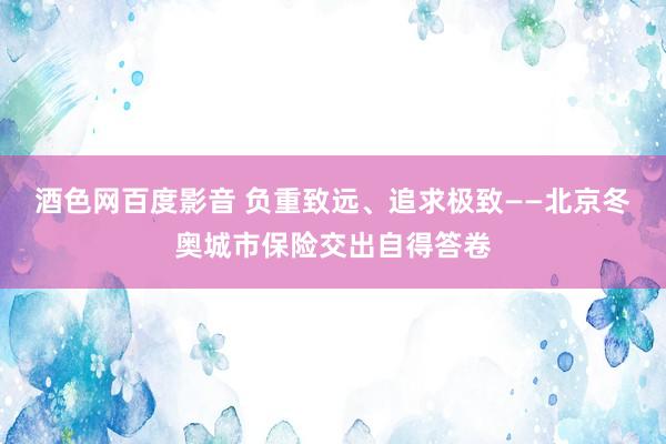 酒色网百度影音 负重致远、追求极致——北京冬奥城市保险交出自得答卷