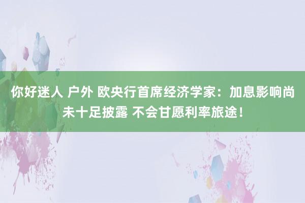 你好迷人 户外 欧央行首席经济学家：加息影响尚未十足披露 不会甘愿利率旅途！