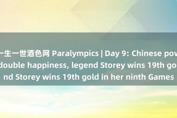 一生一世酒色网 Paralympics | Day 9: Chinese powerlifter harvests double happiness， legend Storey wins 19th gold in her ninth Games