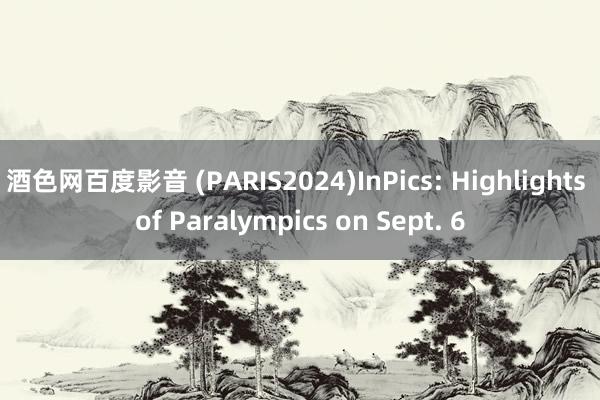 酒色网百度影音 (PARIS2024)InPics: Highlights of Paralympics on Sept. 6