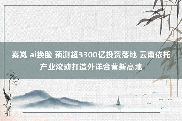 秦岚 ai换脸 预测超3300亿投资落地 云南依托产业滚动打造外洋合营新高地