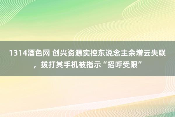 1314酒色网 创兴资源实控东说念主余增云失联，拨打其手机被指示“招呼受限”