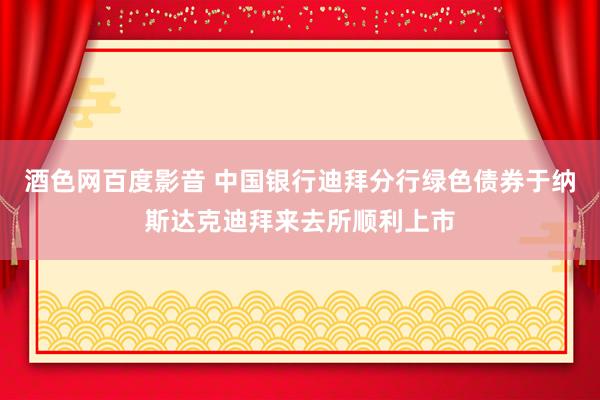 酒色网百度影音 中国银行迪拜分行绿色债券于纳斯达克迪拜来去所顺利上市