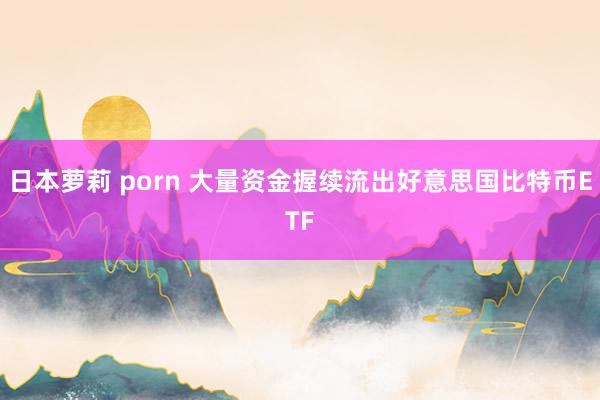 日本萝莉 porn 大量资金握续流出好意思国比特币ETF