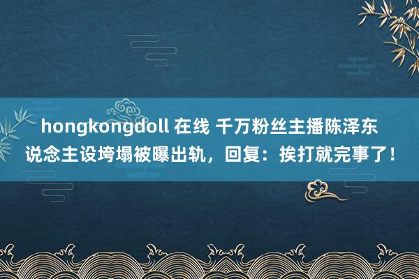 hongkongdoll 在线 千万粉丝主播陈泽东说念主设垮塌被曝出轨，回复：挨打就完事了！