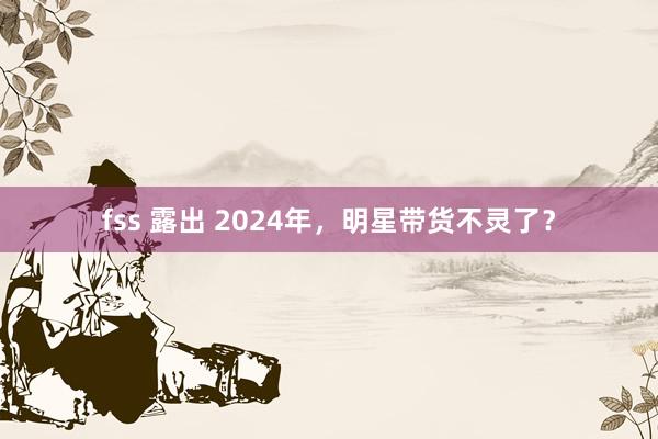 fss 露出 2024年，明星带货不灵了？