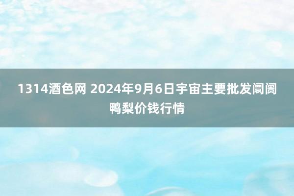 1314酒色网 2024年9月6日宇宙主要批发阛阓鸭梨价钱行情