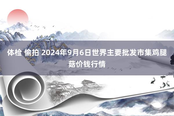 体检 偷拍 2024年9月6日世界主要批发市集鸡腿菇价钱行情