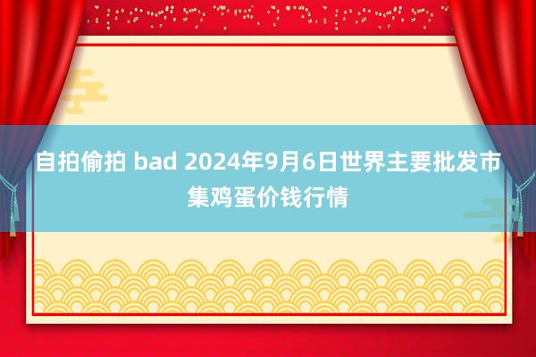 自拍偷拍 bad 2024年9月6日世界主要批发市集鸡蛋价钱行情