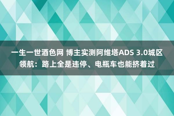 一生一世酒色网 博主实测阿维塔ADS 3.0城区领航：路上全是违停、电瓶车也能挤着过