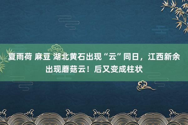 夏雨荷 麻豆 湖北黄石出现“云”同日，江西新余出现蘑菇云！后又变成柱状