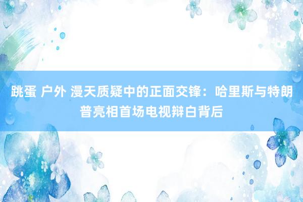 跳蛋 户外 漫天质疑中的正面交锋：哈里斯与特朗普亮相首场电视辩白背后