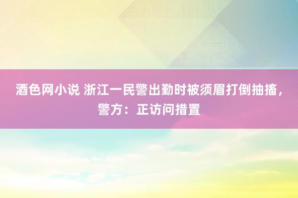 酒色网小说 浙江一民警出勤时被须眉打倒抽搐，警方：正访问措置