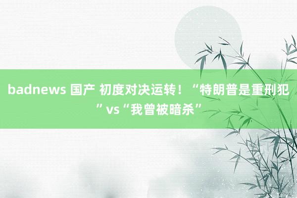 badnews 国产 初度对决运转！“特朗普是重刑犯”vs“我曾被暗杀”