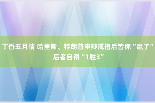 丁香五月情 哈里斯、特朗普申辩戒指后皆称“赢了” 后者自诩“1胜3”