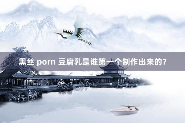 黑丝 porn 豆腐乳是谁第一个制作出来的？