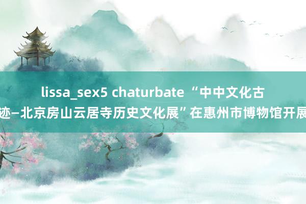 lissa_sex5 chaturbate “中中文化古迹—北京房山云居寺历史文化展”在惠州市博物馆开展