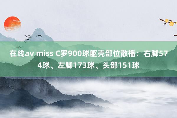 在线av miss C罗900球躯壳部位散播：右脚574球、左脚173球、头部151球