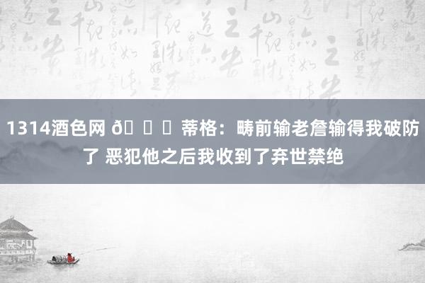 1314酒色网 😂蒂格：畴前输老詹输得我破防了 恶犯他之后我收到了弃世禁绝