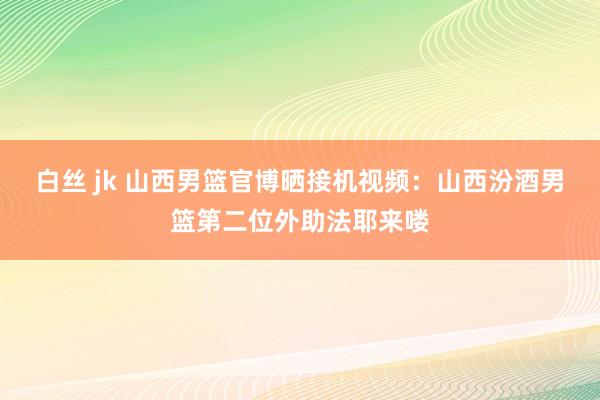 白丝 jk 山西男篮官博晒接机视频：山西汾酒男篮第二位外助法耶来喽