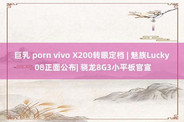 巨乳 porn vivo X200转眼定档 | 魅族Lucky 08正面公布| 骁龙8G3小平板官宣