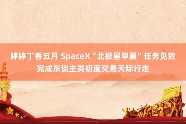 婷婷丁香五月 SpaceX“北极星早晨”任务见效完成东谈主类初度交易天际行走