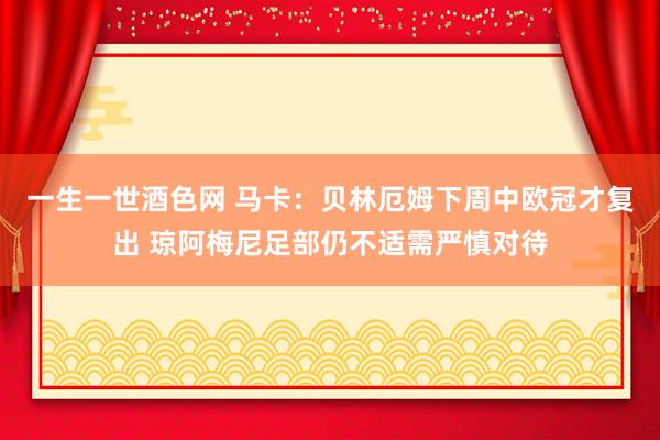 一生一世酒色网 马卡：贝林厄姆下周中欧冠才复出 琼阿梅尼足部仍不适需严慎对待