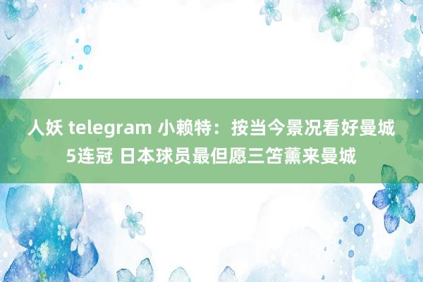 人妖 telegram 小赖特：按当今景况看好曼城5连冠 日本球员最但愿三笘薰来曼城