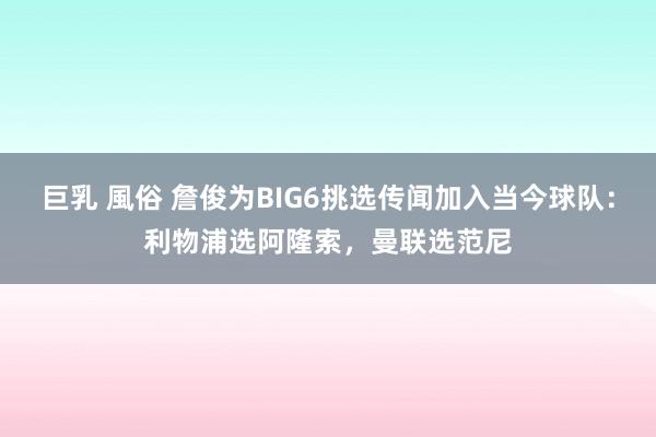 巨乳 風俗 詹俊为BIG6挑选传闻加入当今球队：利物浦选阿隆索，曼联选范尼