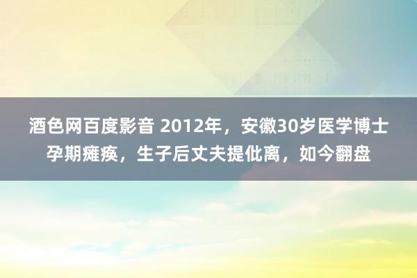 酒色网百度影音 2012年，安徽30岁医学博士孕期瘫痪，生子后丈夫提仳离，如今翻盘