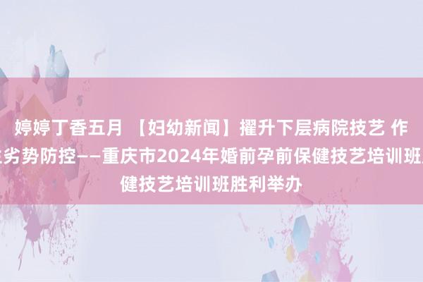 婷婷丁香五月 【妇幼新闻】擢升下层病院技艺 作念好降生劣势防控——重庆市2024年婚前孕前保健技艺培训班胜利举办