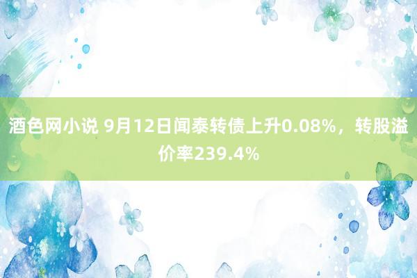 酒色网小说 9月12日闻泰转债上升0.08%，转股溢价率239.4%