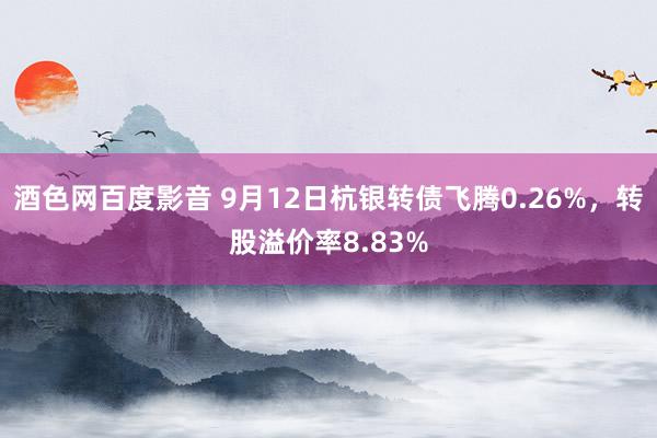 酒色网百度影音 9月12日杭银转债飞腾0.26%，转股溢价率8.83%