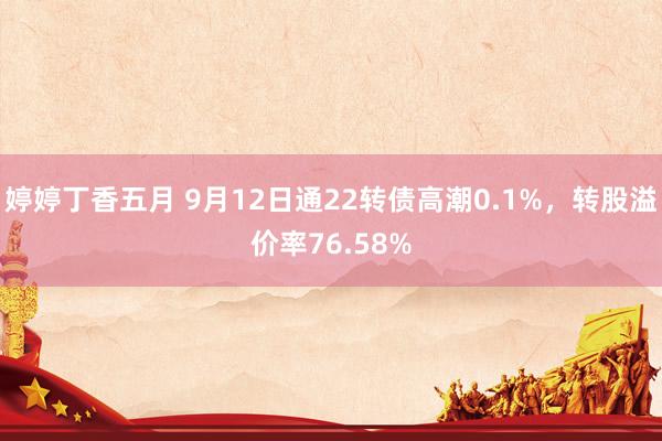 婷婷丁香五月 9月12日通22转债高潮0.1%，转股溢价率76.58%