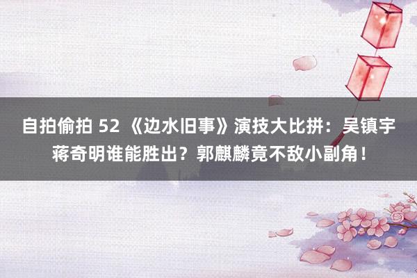 自拍偷拍 52 《边水旧事》演技大比拼：吴镇宇蒋奇明谁能胜出？郭麒麟竟不敌小副角！