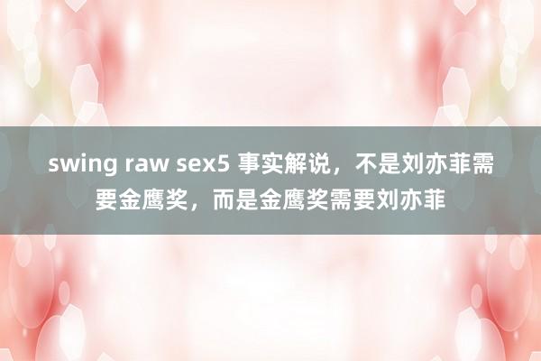 swing raw sex5 事实解说，不是刘亦菲需要金鹰奖，而是金鹰奖需要刘亦菲