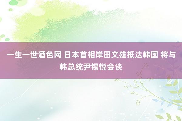 一生一世酒色网 日本首相岸田文雄抵达韩国 将与韩总统尹锡悦会谈