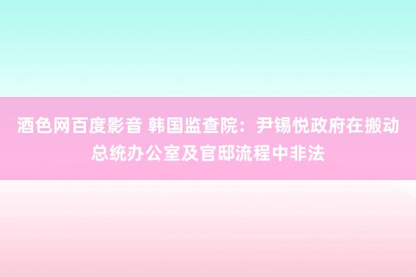 酒色网百度影音 韩国监查院：尹锡悦政府在搬动总统办公室及官邸流程中非法