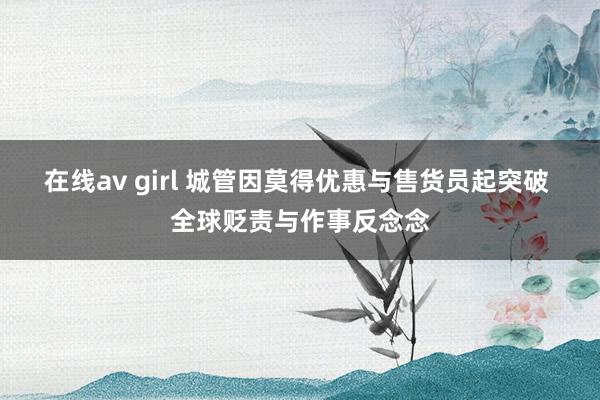 在线av girl 城管因莫得优惠与售货员起突破 全球贬责与作事反念念