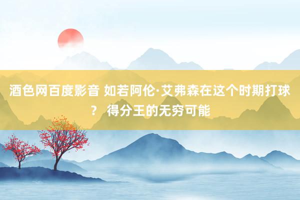 酒色网百度影音 如若阿伦·艾弗森在这个时期打球？ 得分王的无穷可能