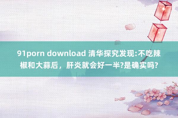 91porn download 清华探究发现:不吃辣椒和大蒜后，肝炎就会好一半?是确实吗?