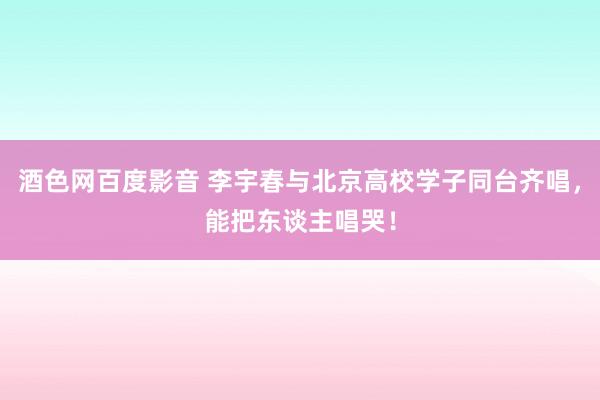 酒色网百度影音 李宇春与北京高校学子同台齐唱，能把东谈主唱哭！