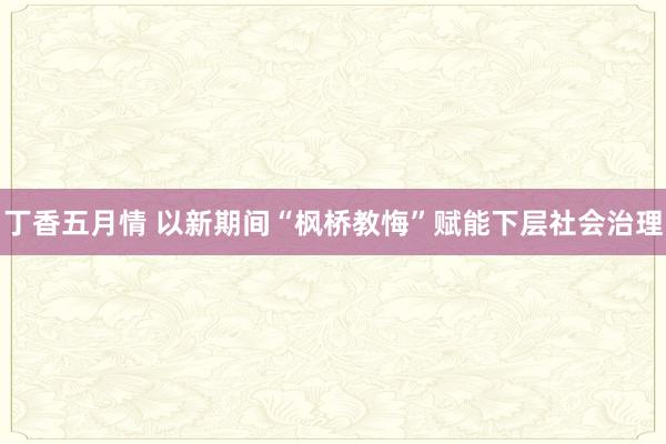 丁香五月情 以新期间“枫桥教悔”赋能下层社会治理