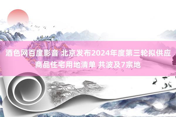 酒色网百度影音 北京发布2024年度第三轮拟供应商品住宅用地清单 共波及7宗地